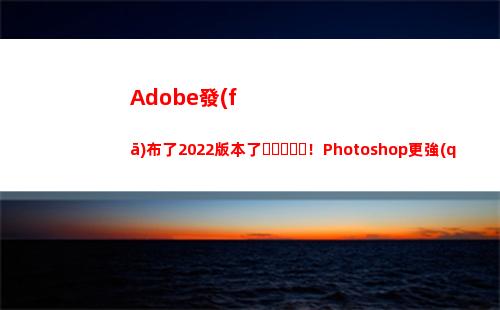 Adobe發(fā)布了2022版本了！Photoshop更強(qiáng)了